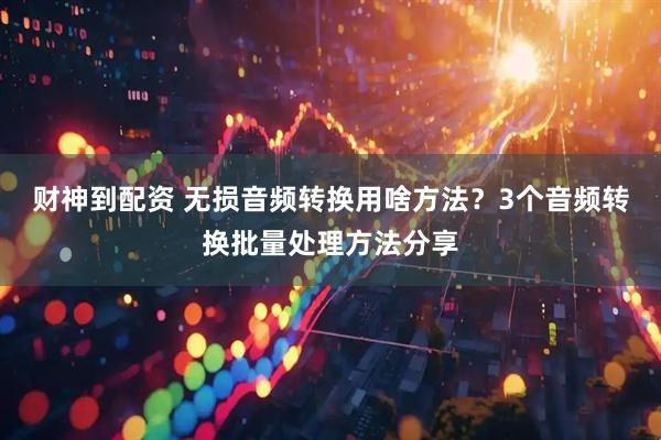 财神到配资 无损音频转换用啥方法？3个音频转换批量处理方法分享