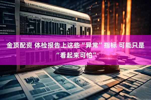 金顶配资 体检报告上这些“异常”指标 可能只是“看起来可怕”