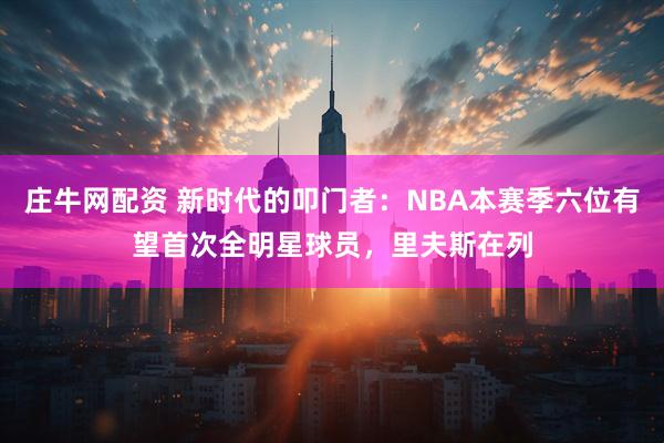 庄牛网配资 新时代的叩门者：NBA本赛季六位有望首次全明星球员，里夫斯在列